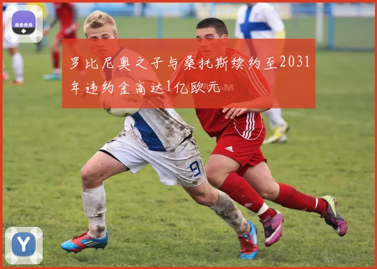 罗比尼奥之子与桑托斯续约至2031年违约金高达1亿欧元