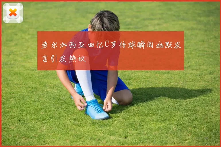 劳尔加西亚回忆C罗传球瞬间幽默发言引发热议