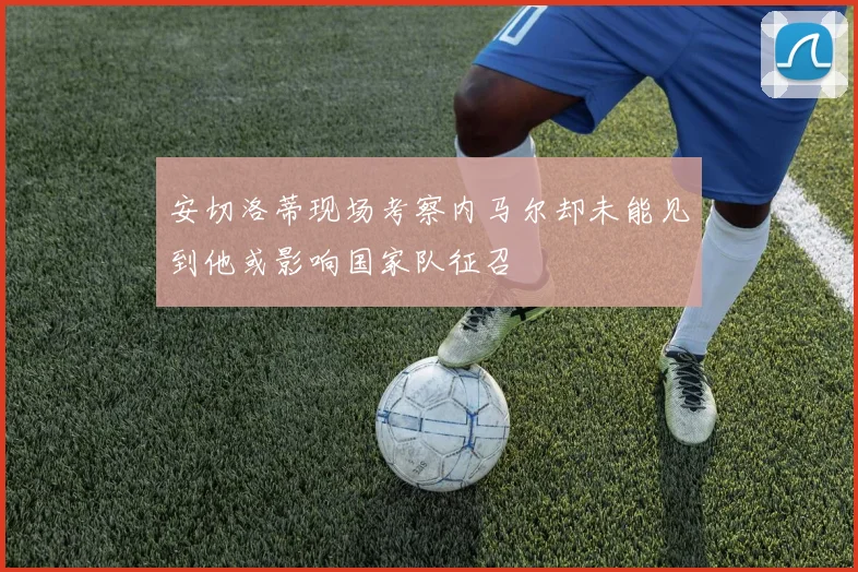 安切洛蒂现场考察内马尔却未能见到他或影响国家队征召